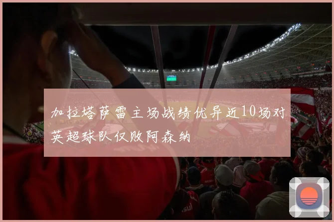 加拉塔萨雷主场战绩优异近10场对英超球队仅败阿森纳