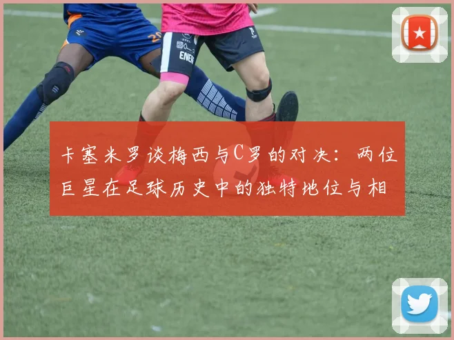 卡塞米罗谈梅西与C罗的对决：两位巨星在足球历史中的独特地位与相互激励