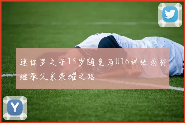 迷你罗之子15岁随皇马U16训练或将继承父亲荣耀之路