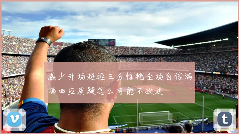 威少开场超远三分惊艳全场自信满满回应质疑怎么可能不投进