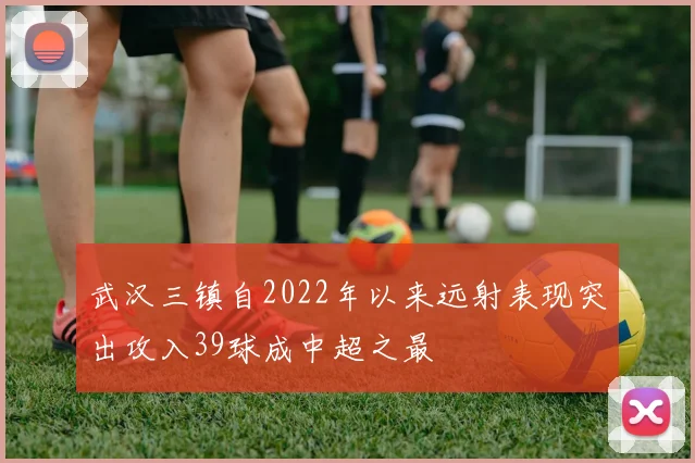 武汉三镇自2022年以来远射表现突出攻入39球成中超之最