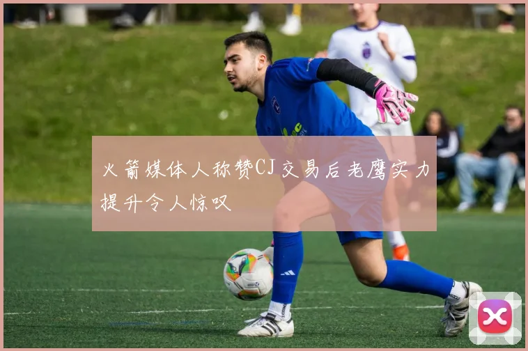 火箭媒体人称赞CJ交易后老鹰实力提升令人惊叹
