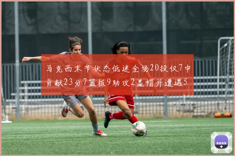 马克西末节状态低迷全场20投仅7中贡献23分7篮板9助攻2盖帽并遭遇5次犯规