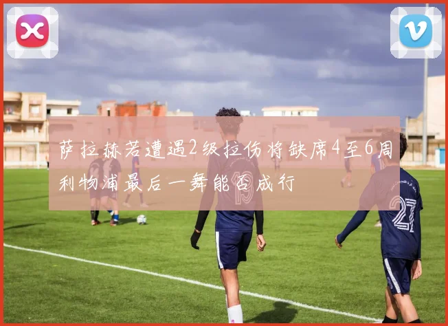 萨拉赫若遭遇2级拉伤将缺席4至6周利物浦最后一舞能否成行