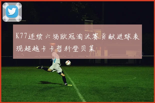 K77连续六场欧冠淘汰赛贡献进球表现超越卡卡哲科登贝莱