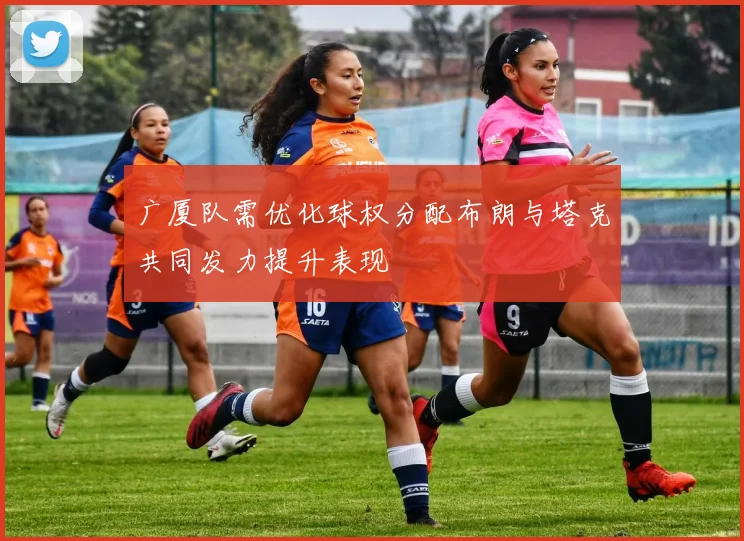 广厦队需优化球权分配布朗与塔克共同发力提升表现
