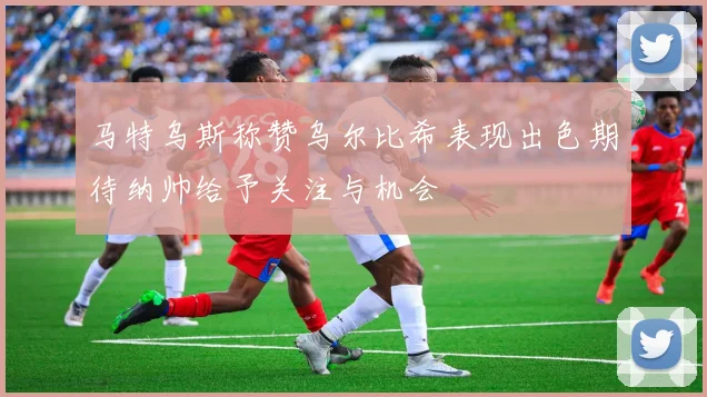 马特乌斯称赞乌尔比希表现出色期待纳帅给予关注与机会