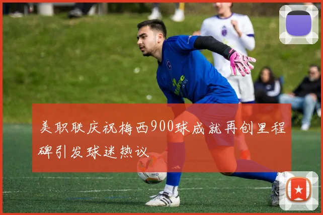 美职联庆祝梅西900球成就再创里程碑引发球迷热议