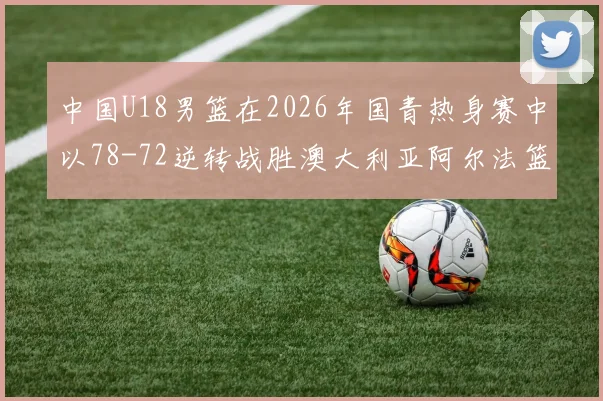 中国U18男篮在2026年国青热身赛中以78-72逆转战胜澳大利亚阿尔法篮球学院