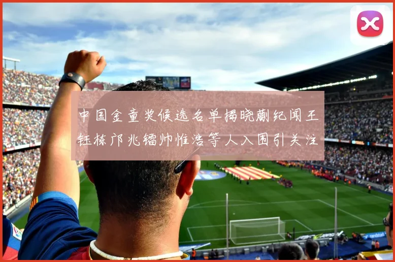 中国金童奖候选名单揭晓蒯纪闻王钰栋邝兆镭帅惟浩等人入围引关注