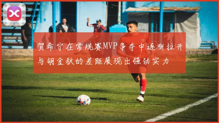 贺希宁在常规赛MVP争夺中逐渐拉开与胡金秋的差距展现出强劲实力