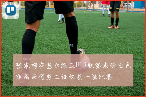 张家鸣在塞尔维亚U19联赛表现出色距离获得劳工证仅差一场比赛