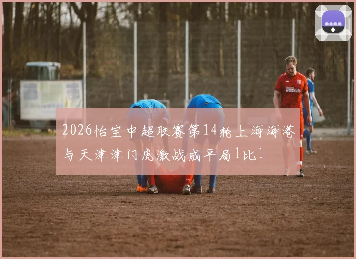 2026怡宝中超联赛第14轮上海海港与天津津门虎激战成平局1比1