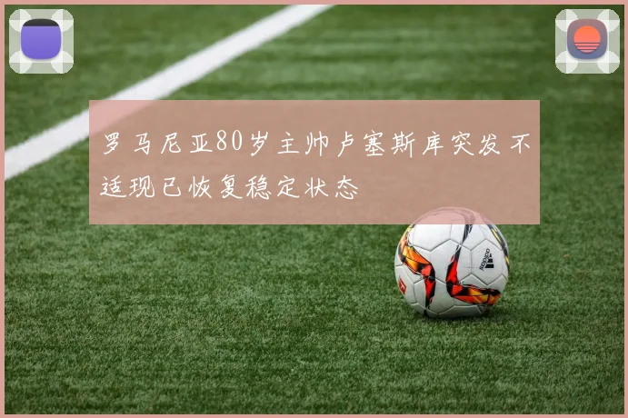 罗马尼亚80岁主帅卢塞斯库突发不适现已恢复稳定状态