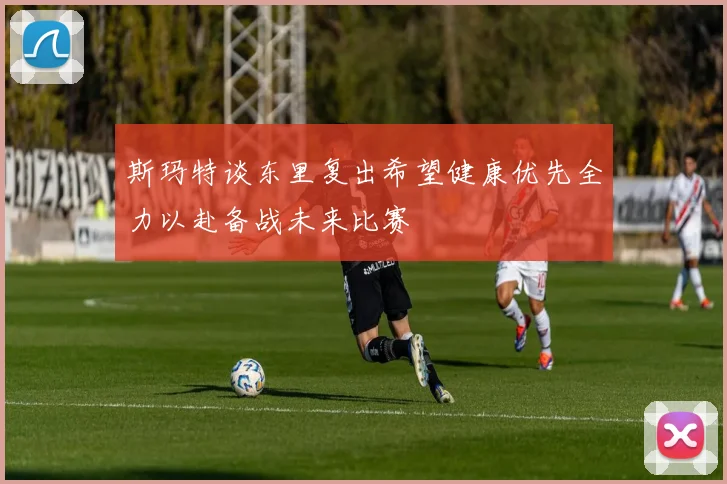 斯玛特谈东里复出希望健康优先全力以赴备战未来比赛