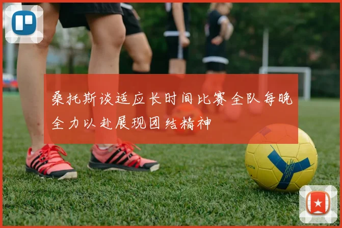 桑托斯谈适应长时间比赛全队每晚全力以赴展现团结精神