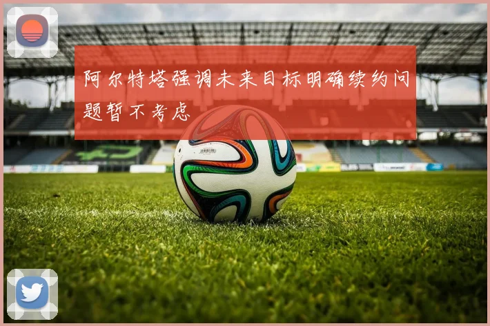 阿尔特塔强调未来目标明确续约问题暂不考虑