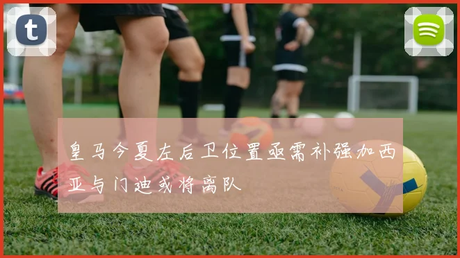 皇马今夏左后卫位置亟需补强加西亚与门迪或将离队