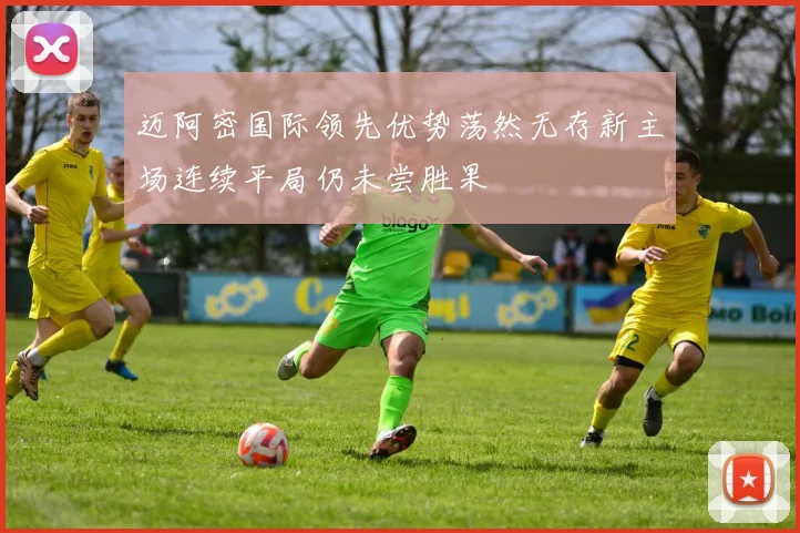 迈阿密国际领先优势荡然无存新主场连续平局仍未尝胜果