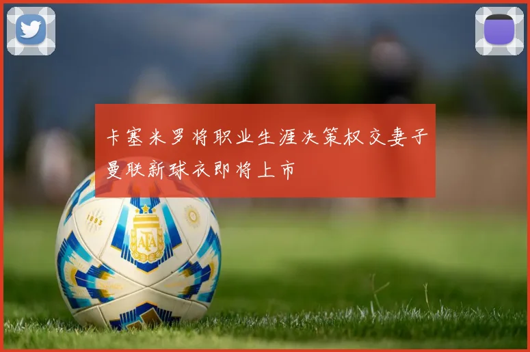 卡塞米罗将职业生涯决策权交妻子曼联新球衣即将上市