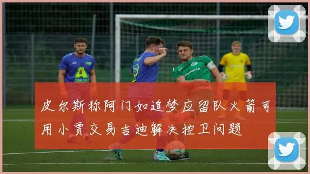 皮尔斯称阿门如追梦应留队火箭可用小贾交易吉迪解决控卫问题